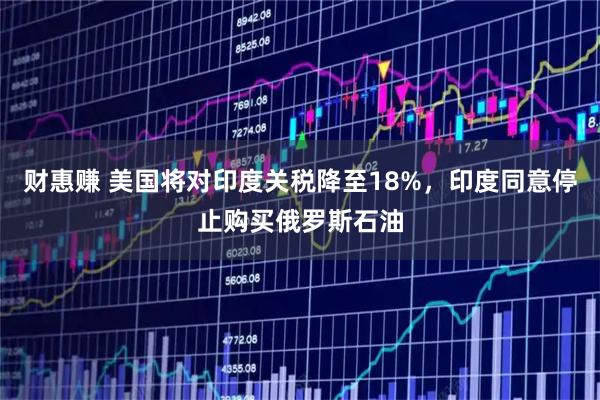 财惠赚 美国将对印度关税降至18%，印度同意停止购买俄罗斯石油
