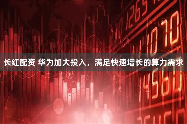 长红配资 华为加大投入，满足快速增长的算力需求
