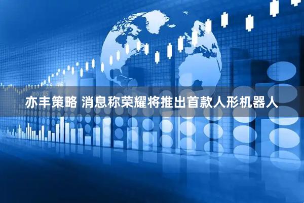 亦丰策略 消息称荣耀将推出首款人形机器人