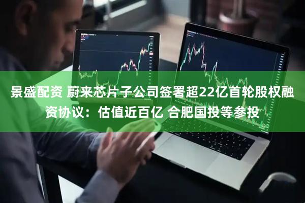 景盛配资 蔚来芯片子公司签署超22亿首轮股权融资协议：估值近百亿 合肥国投等参投