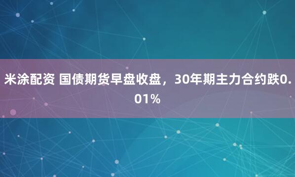 米涂配资 国债期货早盘收盘，30年期主力合约跌0.01%