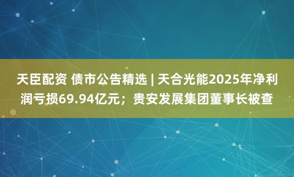 天臣配资 债市公告精选 | 天合光能2025年净利润亏损69.94亿元；贵安发展集团董事长被查