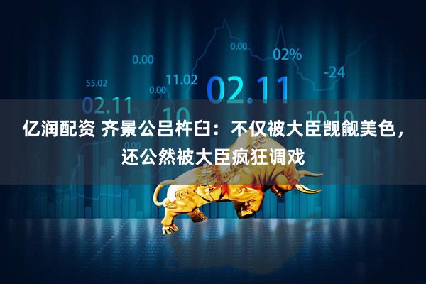 亿润配资 齐景公吕杵臼：不仅被大臣觊觎美色，还公然被大臣疯狂调戏