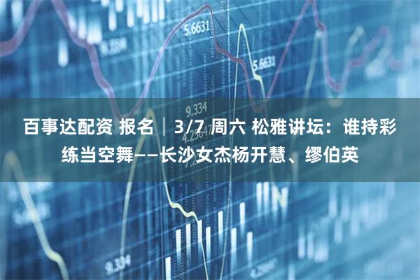 百事达配资 报名│3/7 周六 松雅讲坛：谁持彩练当空舞——长沙女杰杨开慧、缪伯英