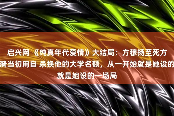 启兴网 《纯真年代爱情》大结局：方穆扬至死方知，凌漪当初用自 杀换他的大学名额，从一开始就是她设的一场局