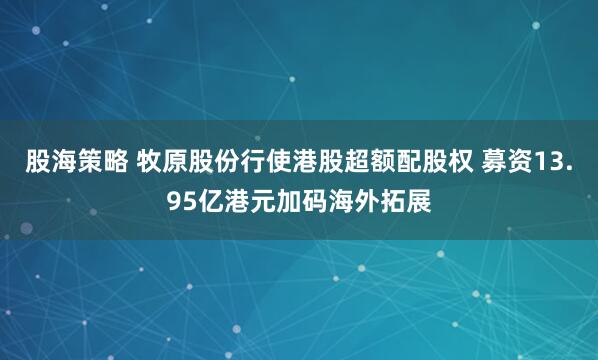 股海策略 牧原股份行使港股超额配股权 募资13.95亿港元加码海外拓展