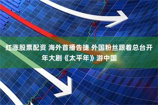 红涨股票配资 海外首播告捷 外国粉丝跟着总台开年大剧《太平年》游中国