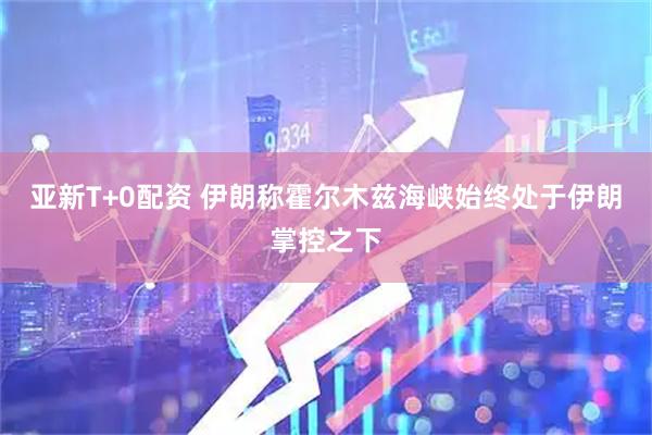 亚新T+0配资 伊朗称霍尔木兹海峡始终处于伊朗掌控之下