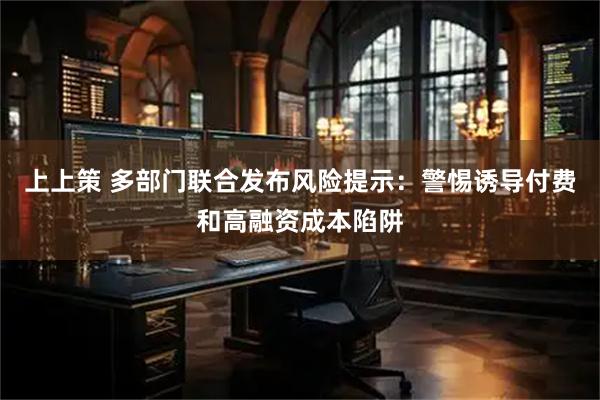 上上策 多部门联合发布风险提示：警惕诱导付费和高融资成本陷阱