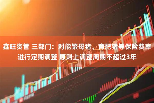 鑫旺资管 三部门：对能繁母猪、育肥猪等保险费率进行定期调整 原则上调整周期不超过3年