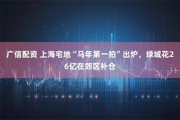 广信配资 上海宅地“马年第一拍”出炉，绿城花26亿在郊区补仓