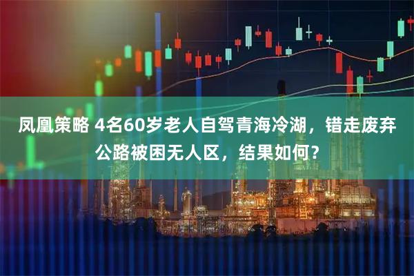 凤凰策略 4名60岁老人自驾青海冷湖，错走废弃公路被困无人区，结果如何？