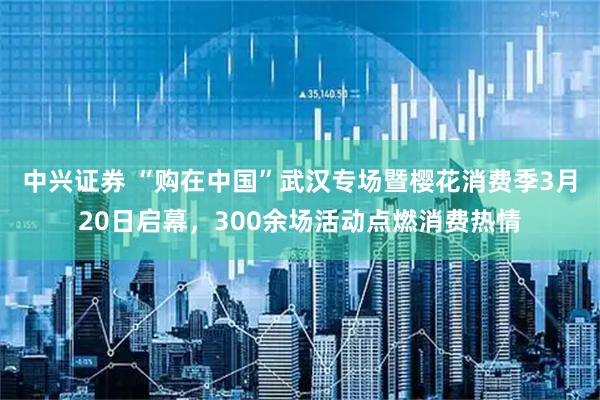 中兴证券 “购在中国”武汉专场暨樱花消费季3月20日启幕，300余场活动点燃消费热情