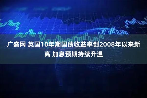 广盛网 英国10年期国债收益率创2008年以来新高 加息预期持续升温
