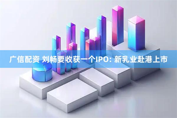广信配资 刘畅要收获一个IPO: 新乳业赴港上市