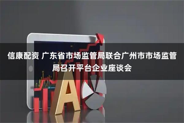 信康配资 广东省市场监管局联合广州市市场监管局召开平台企业座谈会