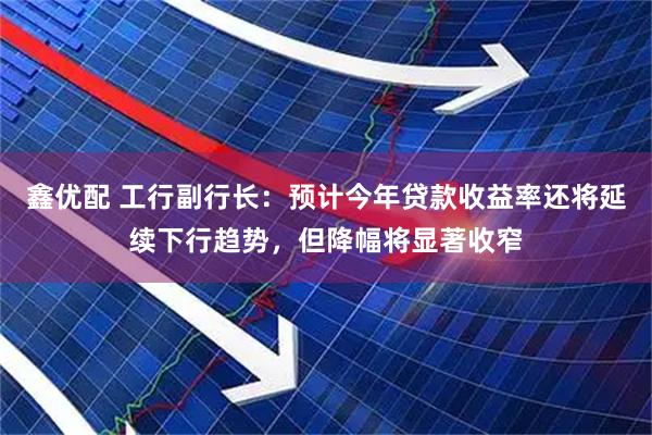 鑫优配 工行副行长：预计今年贷款收益率还将延续下行趋势，但降幅将显著收窄