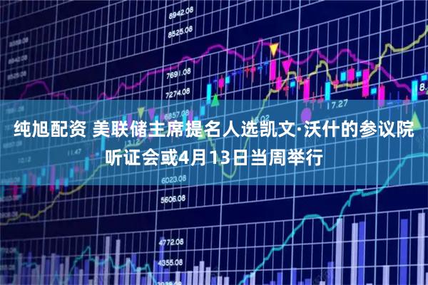 纯旭配资 美联储主席提名人选凯文·沃什的参议院听证会或4月13日当周举行
