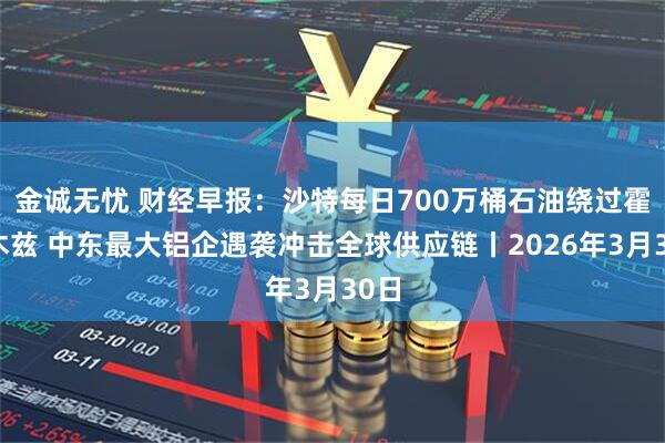 金诚无忧 财经早报：沙特每日700万桶石油绕过霍尔木兹 中东最大铝企遇袭冲击全球供应链丨2026年3月30日