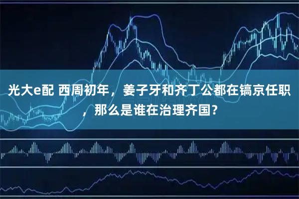 光大e配 西周初年，姜子牙和齐丁公都在镐京任职，那么是谁在治理齐国？