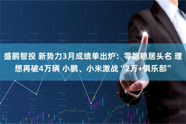 盛鹏智投 新势力3月成绩单出炉：零跑稳居头名 理想再破4万辆 小鹏、小米激战“2万+俱乐部”