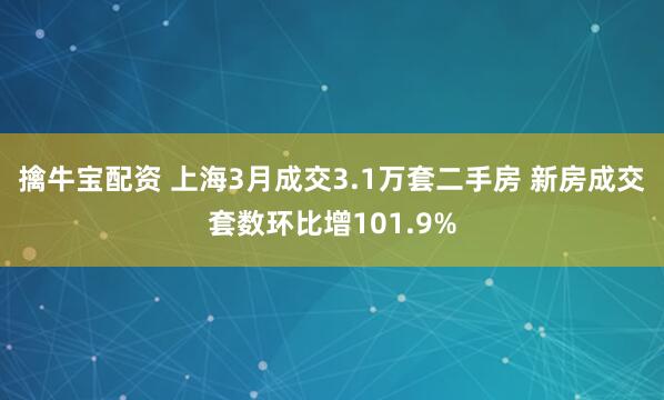 擒牛宝配资 上海3月成交3.1万套二手房 新房成交套数环比增101.9%