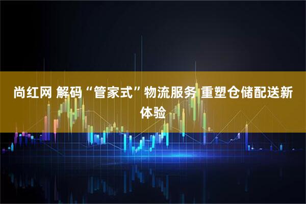 尚红网 解码“管家式”物流服务 重塑仓储配送新体验