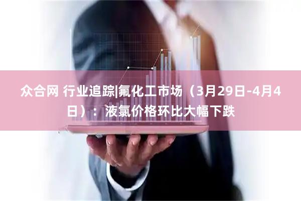 众合网 行业追踪|氟化工市场（3月29日-4月4日）：液氯价格环比大幅下跌