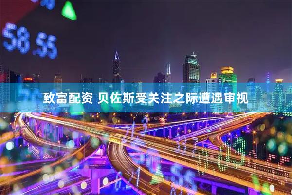 致富配资 贝佐斯受关注之际遭遇审视