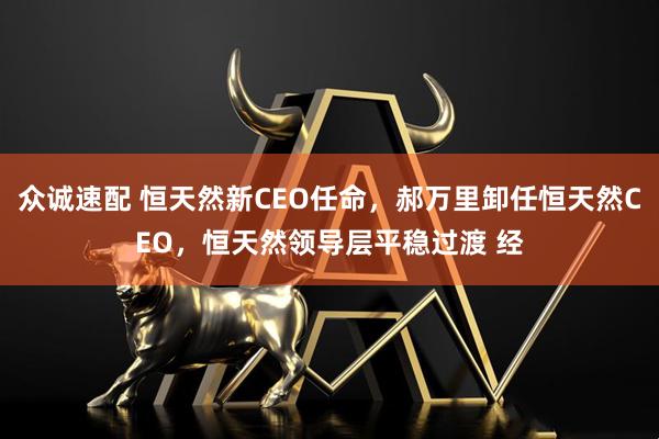 众诚速配 恒天然新CEO任命，郝万里卸任恒天然CEO，恒天然领导层平稳过渡 经