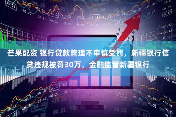 芒果配资 银行贷款管理不审慎受罚，新疆银行信贷违规被罚30万，金融监管新疆银行